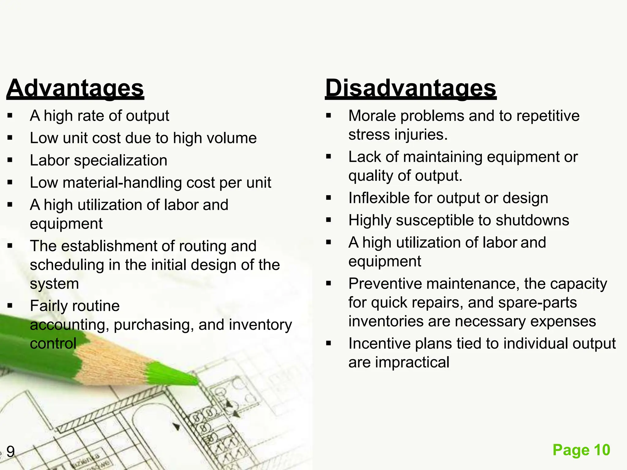 Advantages
Page 10
9
 A high rate of output
 Low unit cost due to high volume
 Labor specialization
 Low material-handling cost per unit
 A high utilization of labor and
equipment
 The establishment of routing and
scheduling in the initial design of the
system
 Fairly routine
accounting, purchasing, and inventory
control
Disadvantages
 Morale problems and to repetitive
stress injuries.
 Lack of maintaining equipment or
quality of output.
 Inflexible for output or design
 Highly susceptible to shutdowns
 A high utilization of labor and
equipment
 Preventive maintenance, the capacity
for quick repairs, and spare-parts
inventories are necessary expenses
 Incentive plans tied to individual output
are impractical
 