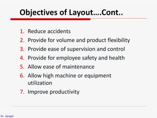 Objectives of Layout….Cont..

              1. Reduce accidents
              2. Provide for volume and product flexibility
              3. Provide ease of supervision and control
              4. Provide for employee safety and health
              5. Allow ease of maintenance
              6. Allow high machine or equipment
                 utilization
              7. Improve productivity


Dr. Zargari
 