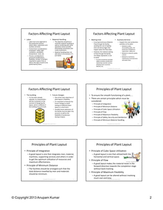 Factors Affecting Plant Layout                                                           Factors Affecting Plant Layout
       • Labor                                     • Material Handling                        • Waiting time                                • Auxiliary Services
          – Labor has to be organized in                  – The objective should be to           – Ensuring Continuous Material                    – Support the main production
            the production process                          minimize material handling as          Flow through the facility,                        activities at the plant:
            (direct labor, supervision and                  well as combining with other           avoiding the cost of waiting
            auxiliary services).                            operations when possible,                                                                       • Related to labor:
                                                            eliminating unnecessary and            time and demurrages that                                   Accessibility paths, fire
          – Environment considerations:                                                                                                                       protection installations,
                                                            costly movements.                      happen when the flow stops.
            employees’ safety, light                                                                                                                          supervision, safety, etc.
            conditions, ventilation,                      – Material handling does not           – However, the material waiting
                                                                                                   to flow through the facility                             • Related to material: quality
            temperature, noise, etc.                        add value to the product; it’s
                                                                                                                                                              control.
          – Process considerations:                         just waste.                            not always represents a cost
                                                                                                   to avoid.                                                • Related to machinery:
            personnel qualifications,
                                                                                                                                                              maintenance and electrical
            flexibility, number of workers                                                            • As stock sometimes provides                           and water lines.
            required at a given time as                                                                 safety to protect production,
            well as the type of work to be                                                              improving customer service,
            performed by them.                                                                          allowing more economic
                                                                                                        batches, etc.
                                   © Copyright 2013 Anupam Kumar                          7                                 © Copyright 2013 Anupam Kumar                                     8




            Factors Affecting Plant Layout                                                              Principles of Plant Layout
       • The building                              • Future changes                           • To ensure the smooth functioning of a plant, …
          – If it has been already                        – One of the main objectives of
            selected, its characteristics                   plant layout is flexibility.      • There are certain principles which must be
            will be a constraint at the                   – It’s important to forecast the      considered.
            moment of designing the                         future changes to avoid              –   Principle of Integration
            layout, which is different if                   having an inefficient plant
            the building has to be built.                   layout in a short term.              –   Principle of Minimum Distance
                                                          – Possible future extensions of        –   Principle of Cubic Space Utilization
                                                            the facility must be taken into      –   Principle of Flow
                                                            account, as well as the
                                                            feasibility of production            –   Principle of Maximum Flexibility
                                                            during re-layout.                    –   Principle of Safety, Security and Satisfaction
                                                                                                 –   Principle of Minimum Material Handling
                                   © Copyright 2013 Anupam Kumar                          9                                 © Copyright 2013 Anupam Kumar                                    10




                 Principles of Plant Layout                                                             Principles of Plant Layout
       • Principle of Integration                                                             • Principle of Cubic Space Utilization
          – A good layout is one that integrates men, material,                                  – A good layout is one that utilized both the
            machines, supporting services and others in order                                      horizontal and vertical space.
            to get the optimum utilization of resources and                                   • Principle of Flow
            maximum effectiveness.
                                                                                                 – A good layout makes the material move in the
       • Principle of Minimum Distance                                                             forward direction towards the completion stage
          – The facilities should be arranged such that the                                        without back-tracking.
            total distance travelled by men and materials                                     • Principle of Maximum Flexibility
            should be minimum.
                                                                                                 – A good layout can be altered without involving
                                   © Copyright 2013 Anupam Kumar                         11
                                                                                                   much cost and time. 2013 Anupam Kumar
                                                                                                                  © Copyright                                                                12




© Copyright 2013 Anupam Kumar                                                                                                                                                                     2
 
