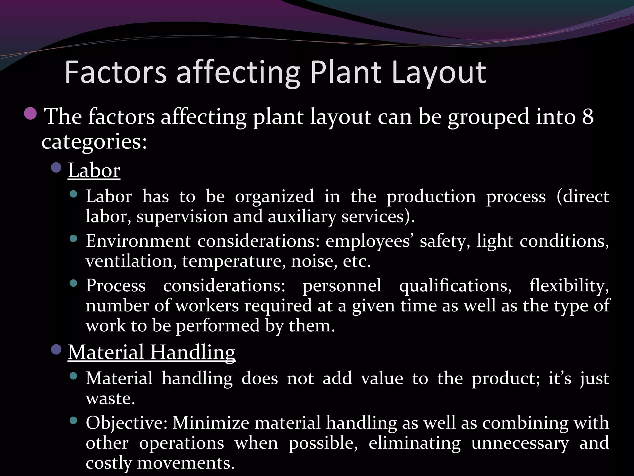 Factors affecting Plant Layout
The factors affecting plant layout can be grouped into 8
categories:
Labor
 Labor has to be organized in the production process (direct
labor, supervision and auxiliary services).
 Environment considerations: employees’ safety, light conditions,
ventilation, temperature, noise, etc.
 Process considerations: personnel qualifications, flexibility,
number of workers required at a given time as well as the type of
work to be performed by them.
Material Handling
 Material handling does not add value to the product; it’s just
waste.
 Objective: Minimize material handling as well as combining with
other operations when possible, eliminating unnecessary and
costly movements.
 