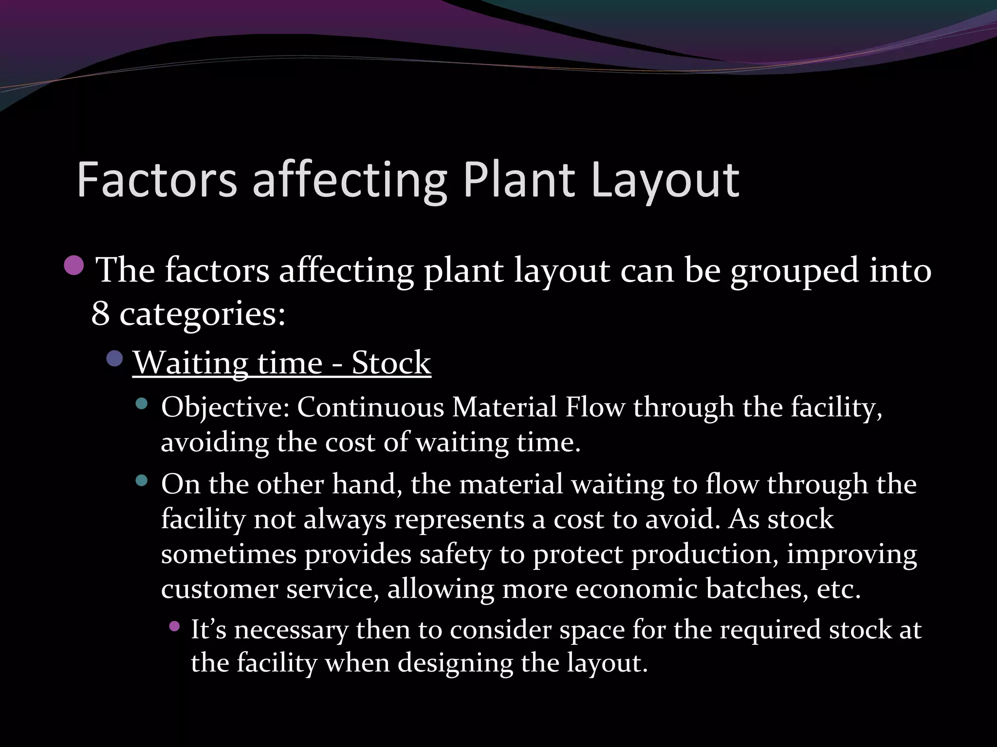 Factors affecting Plant Layout
The factors affecting plant layout can be grouped into
8 categories:
Waiting time - Stock
 Objective: Continuous Material Flow through the facility,
avoiding the cost of waiting time.
 On the other hand, the material waiting to flow through the
facility not always represents a cost to avoid. As stock
sometimes provides safety to protect production, improving
customer service, allowing more economic batches, etc.
 It’s necessary then to consider space for the required stock at
the facility when designing the layout.
 