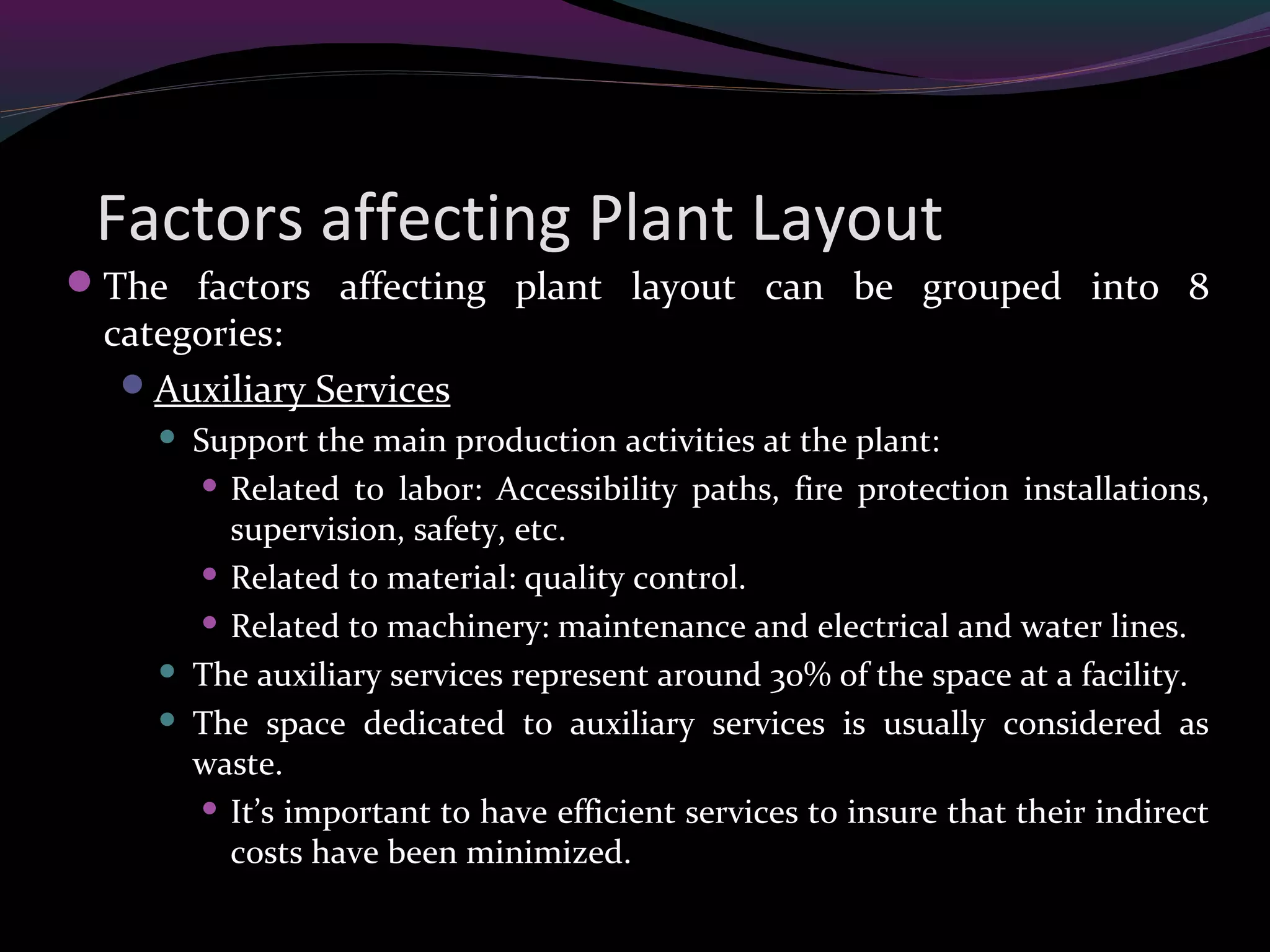 Factors affecting Plant Layout
The factors affecting plant layout can be grouped into 8
categories:
Auxiliary Services
 Support the main production activities at the plant:
 Related to labor: Accessibility paths, fire protection installations,
supervision, safety, etc.
 Related to material: quality control.
 Related to machinery: maintenance and electrical and water lines.
 The auxiliary services represent around 30% of the space at a facility.
 The space dedicated to auxiliary services is usually considered as
waste.
 It’s important to have efficient services to insure that their indirect
costs have been minimized.
 