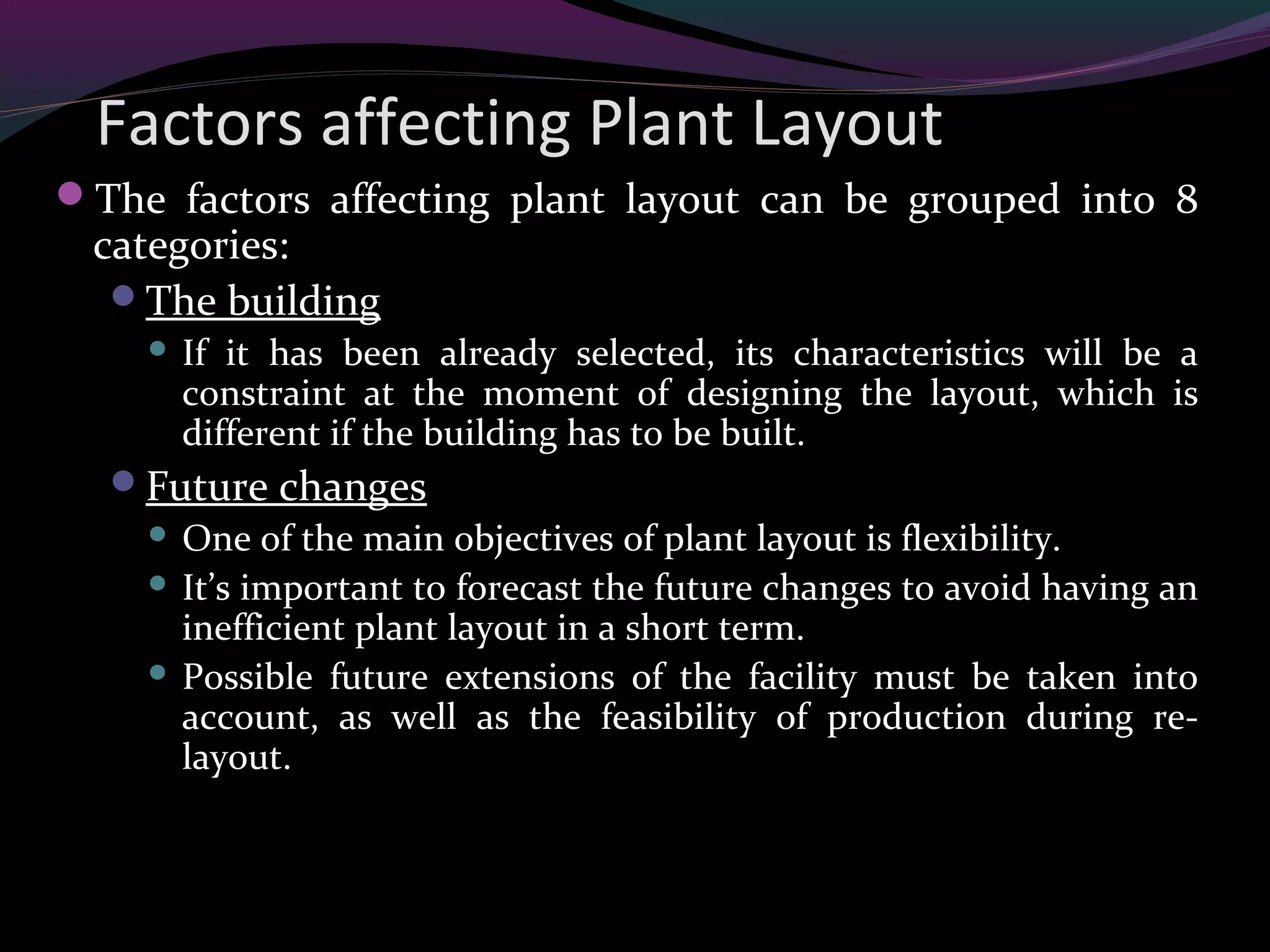 Factors affecting Plant Layout
The factors affecting plant layout can be grouped into 8
categories:
The building
 If it has been already selected, its characteristics will be a
constraint at the moment of designing the layout, which is
different if the building has to be built.
Future changes
 One of the main objectives of plant layout is flexibility.
 It’s important to forecast the future changes to avoid having an
inefficient plant layout in a short term.
 Possible future extensions of the facility must be taken into
account, as well as the feasibility of production during re-
layout.
 