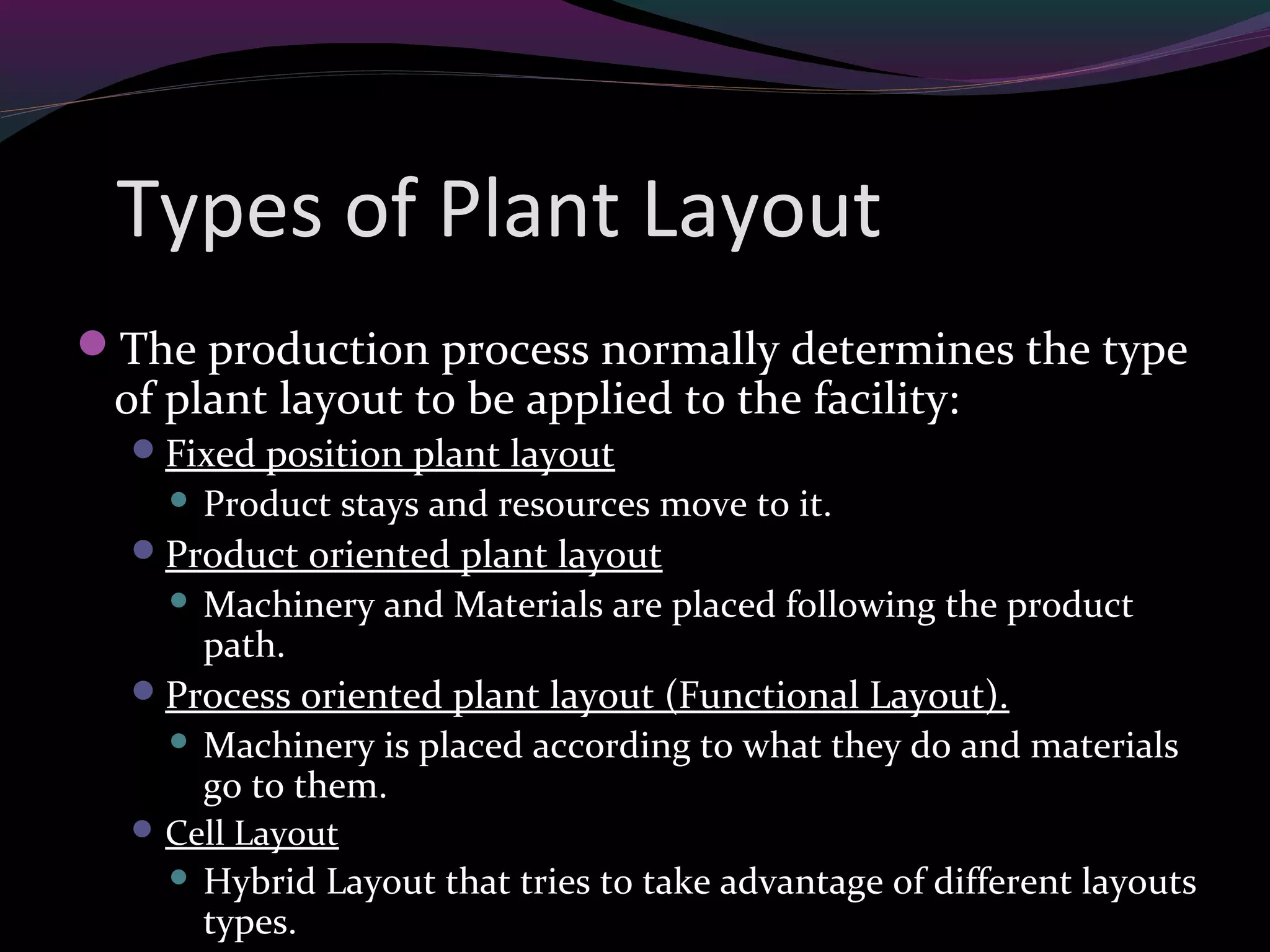 Types of Plant Layout
The production process normally determines the type
of plant layout to be applied to the facility:
Fixed position plant layout
 Product stays and resources move to it.
Product oriented plant layout
 Machinery and Materials are placed following the product
path.
Process oriented plant layout (Functional Layout).
 Machinery is placed according to what they do and materials
go to them.
Cell Layout
 Hybrid Layout that tries to take advantage of different layouts
types.
 