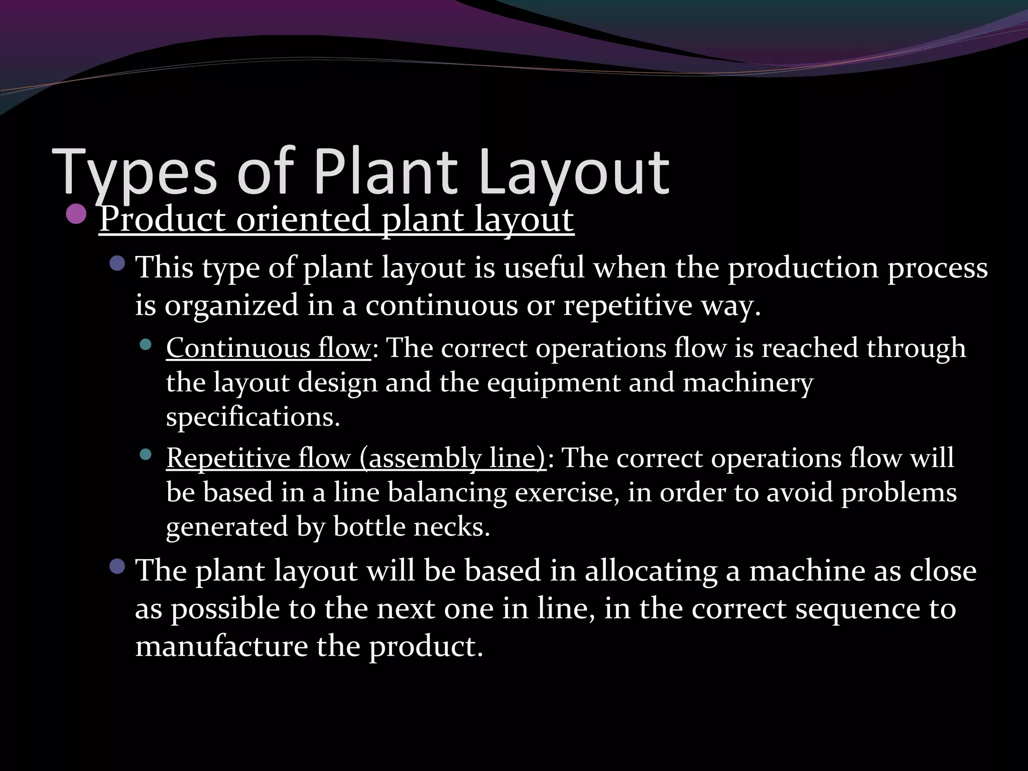 Types of Plant LayoutProduct oriented plant layout
This type of plant layout is useful when the production process
is organized in a continuous or repetitive way.
 Continuous flow: The correct operations flow is reached through
the layout design and the equipment and machinery
specifications.
 Repetitive flow (assembly line): The correct operations flow will
be based in a line balancing exercise, in order to avoid problems
generated by bottle necks.
The plant layout will be based in allocating a machine as close
as possible to the next one in line, in the correct sequence to
manufacture the product.
 