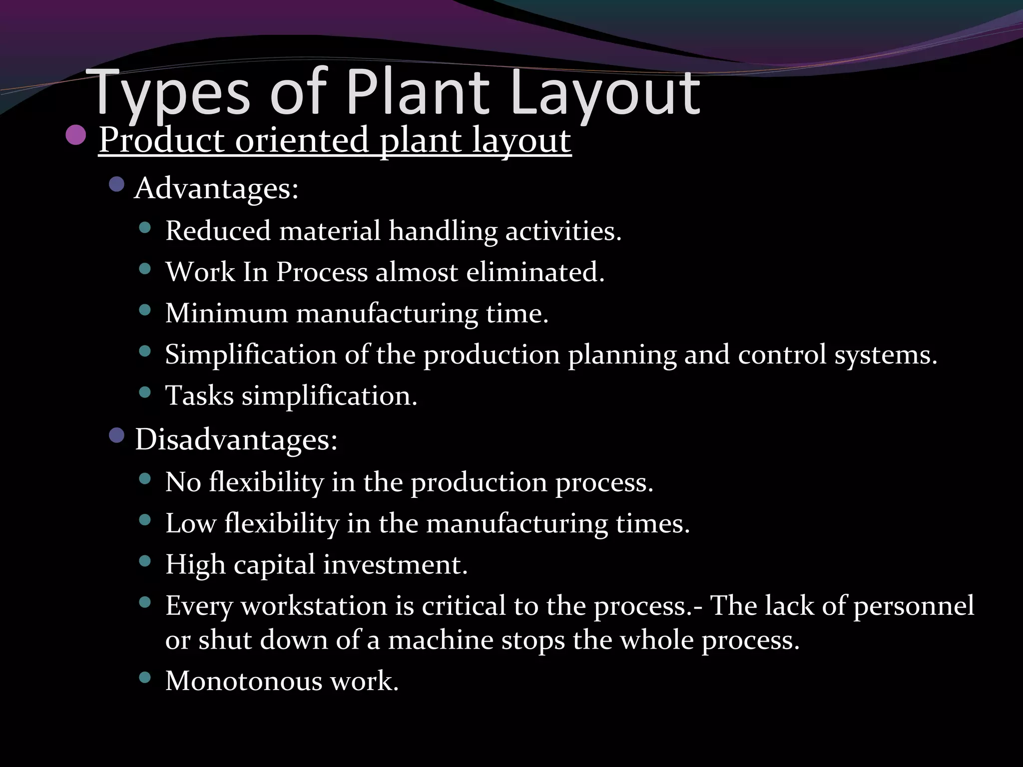 Types of Plant LayoutProduct oriented plant layout
Advantages:
 Reduced material handling activities.
 Work In Process almost eliminated.
 Minimum manufacturing time.
 Simplification of the production planning and control systems.
 Tasks simplification.
Disadvantages:
 No flexibility in the production process.
 Low flexibility in the manufacturing times.
 High capital investment.
 Every workstation is critical to the process.- The lack of personnel
or shut down of a machine stops the whole process.
 Monotonous work.
 