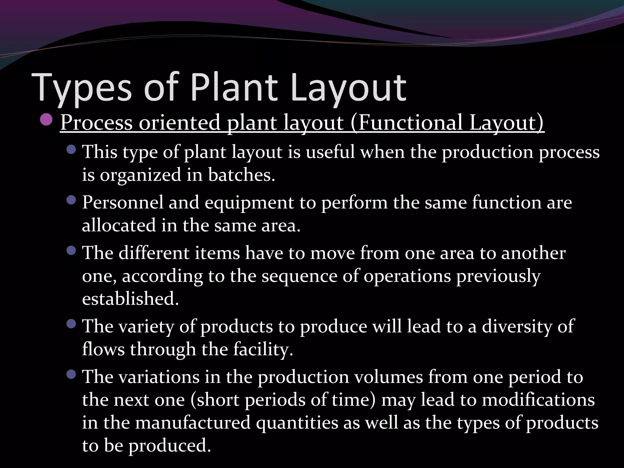 Types of Plant Layout
Process oriented plant layout (Functional Layout)
This type of plant layout is useful when the production process
is organized in batches.
Personnel and equipment to perform the same function are
allocated in the same area.
The different items have to move from one area to another
one, according to the sequence of operations previously
established.
The variety of products to produce will lead to a diversity of
flows through the facility.
The variations in the production volumes from one period to
the next one (short periods of time) may lead to modifications
in the manufactured quantities as well as the types of products
to be produced.
 