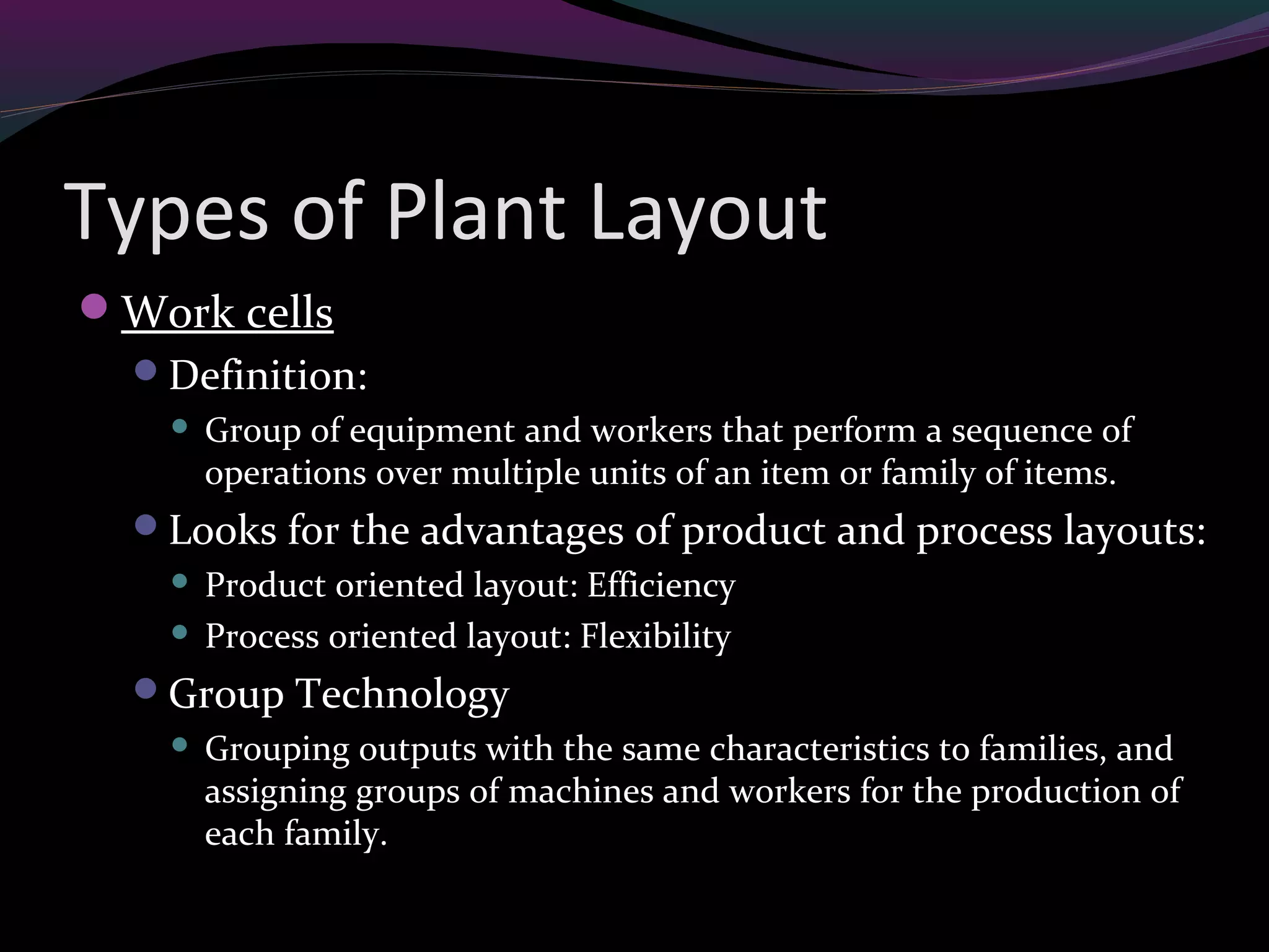 Types of Plant Layout
Work cells
Definition:
 Group of equipment and workers that perform a sequence of
operations over multiple units of an item or family of items.
Looks for the advantages of product and process layouts:
 Product oriented layout: Efficiency
 Process oriented layout: Flexibility
Group Technology
 Grouping outputs with the same characteristics to families, and
assigning groups of machines and workers for the production of
each family.
 