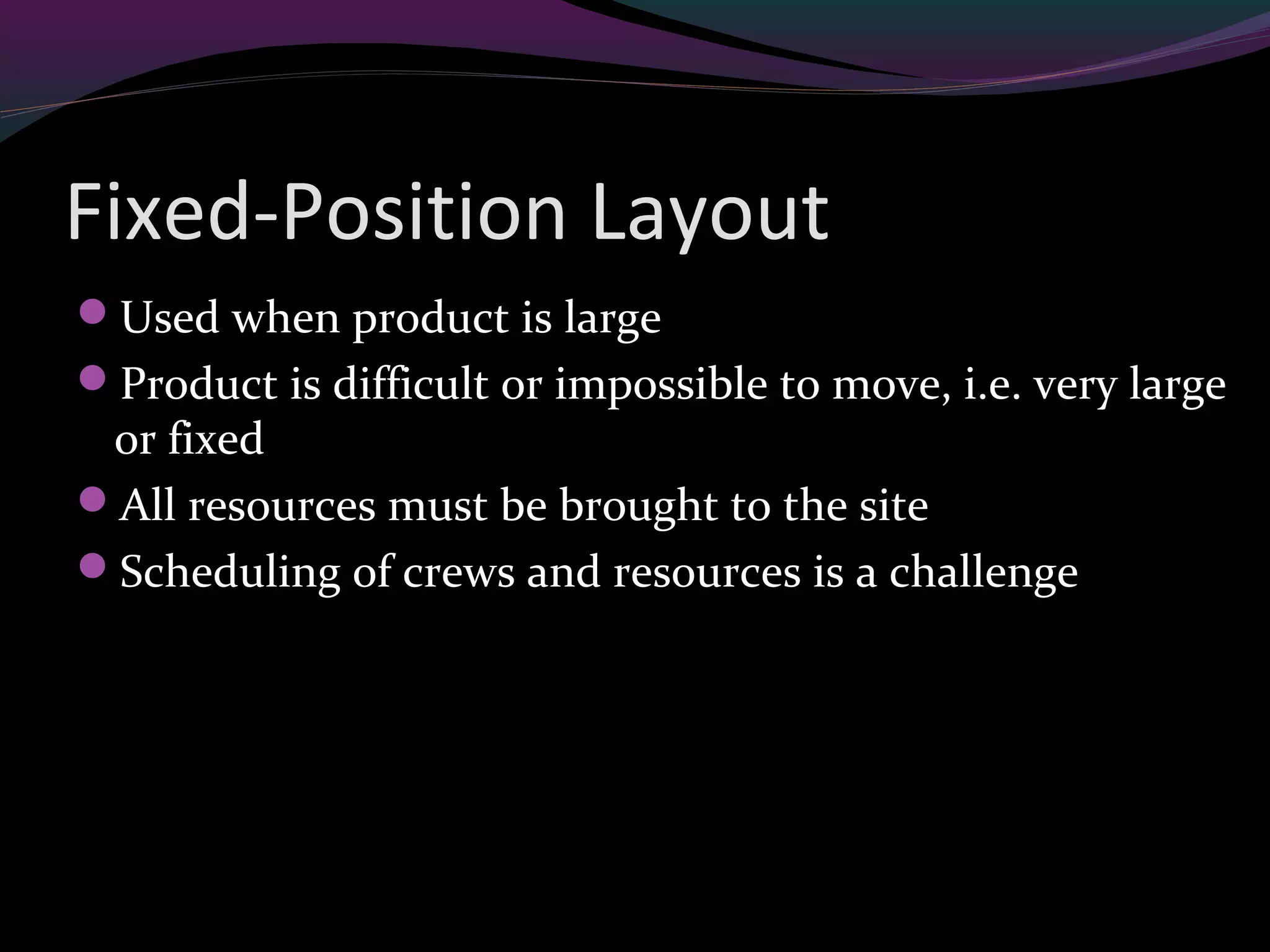 Fixed-Position Layout
Used when product is large
Product is difficult or impossible to move, i.e. very large
or fixed
All resources must be brought to the site
Scheduling of crews and resources is a challenge
 