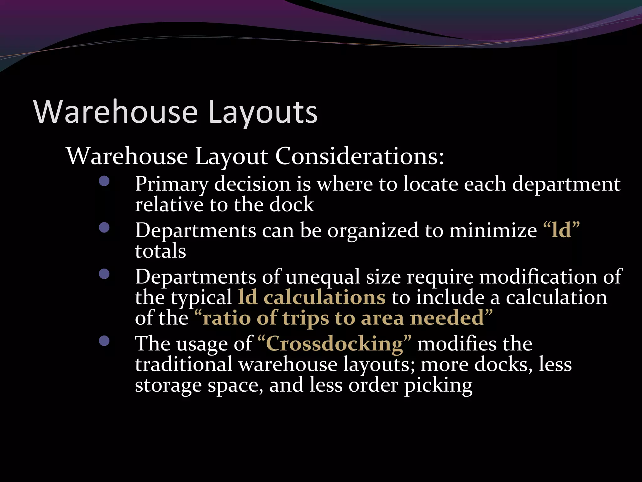 Warehouse Layouts
Warehouse Layout Considerations:
 Primary decision is where to locate each department
relative to the dock
 Departments can be organized to minimize “ld”
totals
 Departments of unequal size require modification of
the typical ld calculations to include a calculation
of the “ratio of trips to area needed”
 The usage of “Crossdocking” modifies the
traditional warehouse layouts; more docks, less
storage space, and less order picking
 