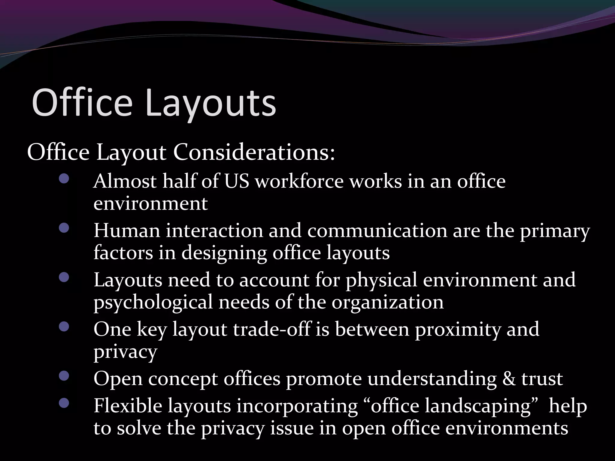 Office Layouts
Office Layout Considerations:
 Almost half of US workforce works in an office
environment
 Human interaction and communication are the primary
factors in designing office layouts
 Layouts need to account for physical environment and
psychological needs of the organization
 One key layout trade-off is between proximity and
privacy
 Open concept offices promote understanding & trust
 Flexible layouts incorporating “office landscaping” help
to solve the privacy issue in open office environments
 
