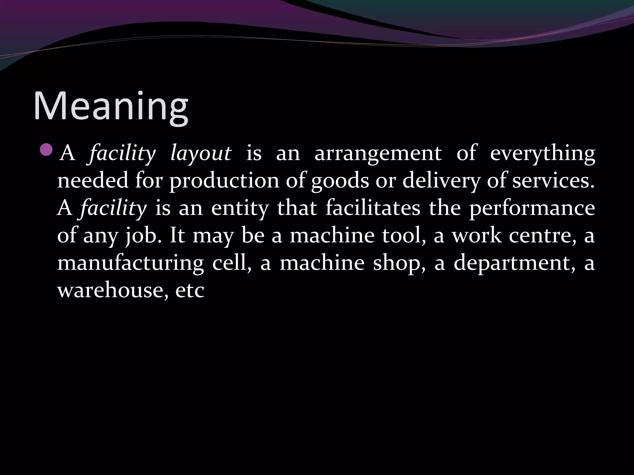 Meaning
A facility layout is an arrangement of everything
needed for production of goods or delivery of services.
A facility is an entity that facilitates the performance
of any job. It may be a machine tool, a work centre, a
manufacturing cell, a machine shop, a department, a
warehouse, etc
 