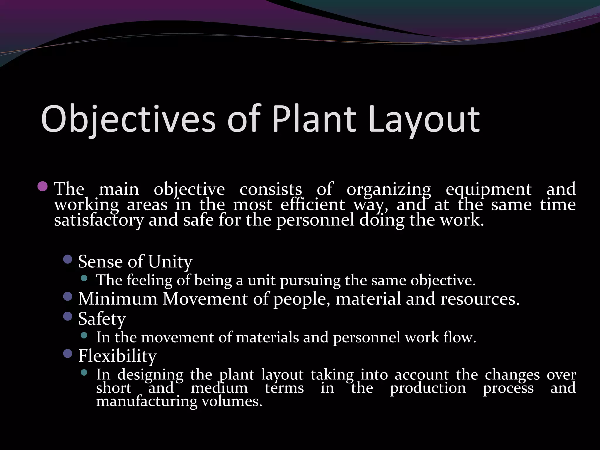 Objectives of Plant Layout
The main objective consists of organizing equipment and
working areas in the most efficient way, and at the same time
satisfactory and safe for the personnel doing the work.
Sense of Unity
 The feeling of being a unit pursuing the same objective.
Minimum Movement of people, material and resources.
Safety
 In the movement of materials and personnel work flow.
Flexibility
 In designing the plant layout taking into account the changes over
short and medium terms in the production process and
manufacturing volumes.
 