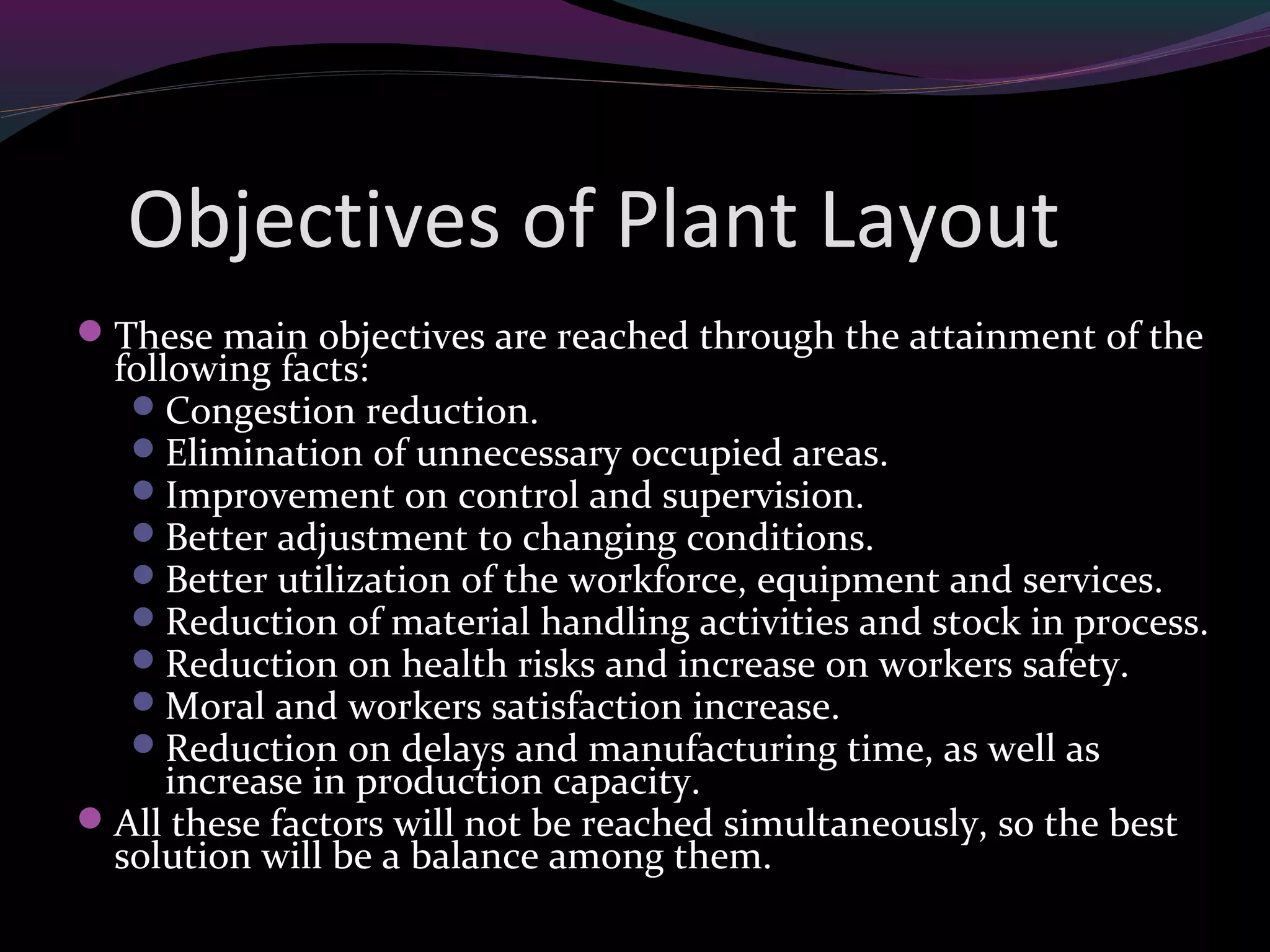Objectives of Plant Layout
These main objectives are reached through the attainment of the
following facts:
Congestion reduction.
Elimination of unnecessary occupied areas.
Improvement on control and supervision.
Better adjustment to changing conditions.
Better utilization of the workforce, equipment and services.
Reduction of material handling activities and stock in process.
Reduction on health risks and increase on workers safety.
Moral and workers satisfaction increase.
Reduction on delays and manufacturing time, as well as
increase in production capacity.
All these factors will not be reached simultaneously, so the best
solution will be a balance among them.
 