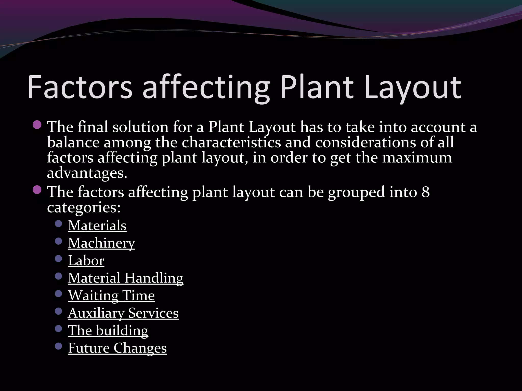 Factors affecting Plant Layout
The final solution for a Plant Layout has to take into account a
balance among the characteristics and considerations of all
factors affecting plant layout, in order to get the maximum
advantages.
The factors affecting plant layout can be grouped into 8
categories:
Materials
Machinery
Labor
Material Handling
Waiting Time
Auxiliary Services
The building
Future Changes
 