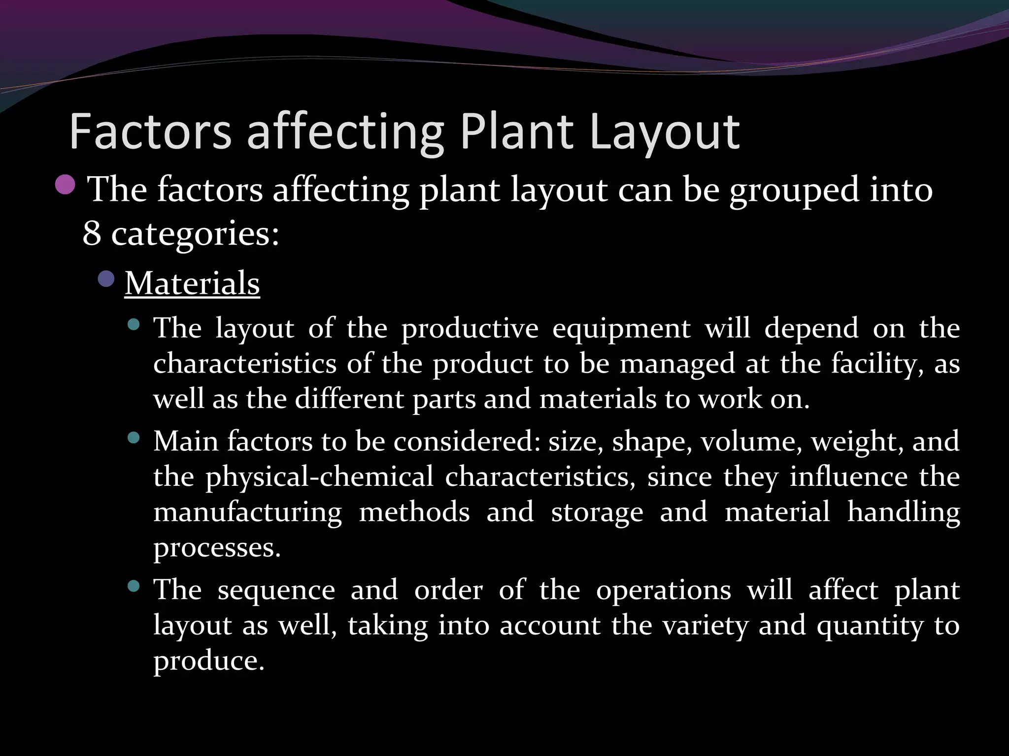 Factors affecting Plant Layout
The factors affecting plant layout can be grouped into
8 categories:
Materials
 The layout of the productive equipment will depend on the
characteristics of the product to be managed at the facility, as
well as the different parts and materials to work on.
 Main factors to be considered: size, shape, volume, weight, and
the physical-chemical characteristics, since they influence the
manufacturing methods and storage and material handling
processes.
 The sequence and order of the operations will affect plant
layout as well, taking into account the variety and quantity to
produce.
 