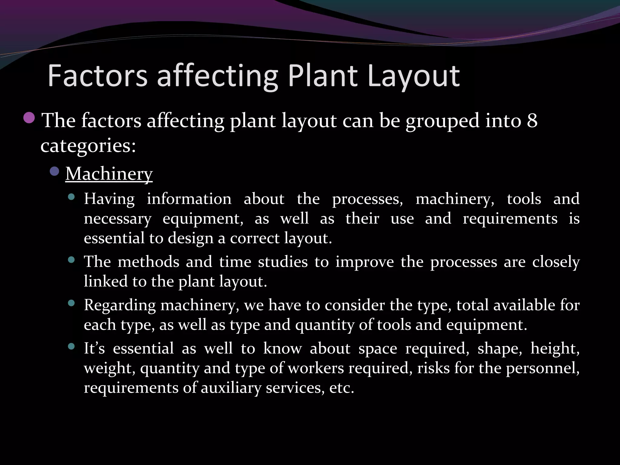 Factors affecting Plant Layout
The factors affecting plant layout can be grouped into 8
categories:
Machinery
 Having information about the processes, machinery, tools and
necessary equipment, as well as their use and requirements is
essential to design a correct layout.
 The methods and time studies to improve the processes are closely
linked to the plant layout.
 Regarding machinery, we have to consider the type, total available for
each type, as well as type and quantity of tools and equipment.
 It’s essential as well to know about space required, shape, height,
weight, quantity and type of workers required, risks for the personnel,
requirements of auxiliary services, etc.
 