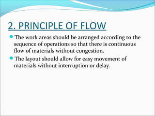 2. PRINCIPLE OF FLOW 
The work areas should be arranged according to the 
sequence of operations so that there is continuous 
flow of materials without congestion. 
The layout should allow for easy movement of 
materials without interruption or delay. 
 