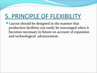 5. PRINCIPLE OF FLEXIBILITY 
Layout should be designed in the manner that 
production facilities can easily be rearranged when it 
becomes necessary in future on account of expansion 
and technological advancement. 
 
