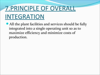 7.PRINCIPLE OF OVERALL 
INTEGRATION 
All the plant facilities and services should be fully 
integrated into a single operating unit so as to 
maximize efficiency and minimize costs of 
production. 
 