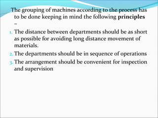 The grouping of machines according to the process has 
to be done keeping in mind the following principles 
– 
1. The distance between departments should be as short 
as possible for avoiding long distance movement of 
materials. 
2.The departments should be in sequence of operations 
3.The arrangement should be convenient for inspection 
and supervision 
 