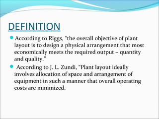 DEFINITION 
According to Riggs, “the overall objective of plant 
layout is to design a physical arrangement that most 
economically meets the required output – quantity 
and quality.” 
 According to J. L. Zundi, “Plant layout ideally 
involves allocation of space and arrangement of 
equipment in such a manner that overall operating 
costs are minimized. 
 