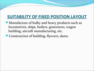 SUITABILITY OF FIXED POSITION LAYOUT 
Manufacture of bulky and heavy products such as 
locomotives, ships, boilers, generators, wagon 
building, aircraft manufacturing, etc. 
Construction of building, flyovers, dams. 
 