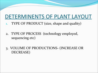 DETERMINENTS OF PLANT LAYOUT 
1. TYPE OF PRODUCT (size, shape and quality) 
2. TYPE OF PROCESS (technology employed, 
sequencing etc) 
3. VOLUME OF PRODUCTIONS- (INCREASE OR 
DECREASE) 
 