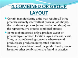 4.COMBINED OR GROUP 
LAYOUT 
Certain manufacturing units may require all three 
processes namely intermittent process (job shops), 
the continuous process (mass production shops) and 
the representative process combined process 
In most of industries, only a product layout or 
process layout or fixed location layout does not exist. 
Thus, in manufacturing concerns where several 
products are produced in repeated numbers, 
Generally, a combination of the product and process 
layout or other combination are found in practice. 
 