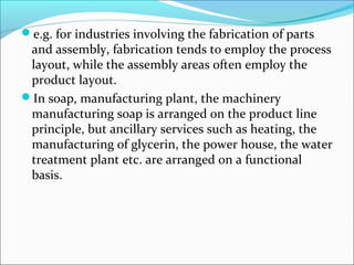 e.g. for industries involving the fabrication of parts 
and assembly, fabrication tends to employ the process 
layout, while the assembly areas often employ the 
product layout. 
In soap, manufacturing plant, the machinery 
manufacturing soap is arranged on the product line 
principle, but ancillary services such as heating, the 
manufacturing of glycerin, the power house, the water 
treatment plant etc. are arranged on a functional 
basis. 
 