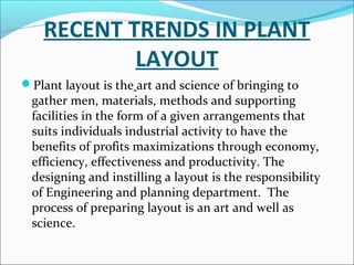 RECENT TRENDS IN PLANT 
LAYOUT 
Plant layout is the art and science of bringing to 
gather men, materials, methods and supporting 
facilities in the form of a given arrangements that 
suits individuals industrial activity to have the 
benefits of profits maximizations through economy, 
efficiency, effectiveness and productivity. The 
designing and instilling a layout is the responsibility 
of Engineering and planning department. The 
process of preparing layout is an art and well as 
science. 
 