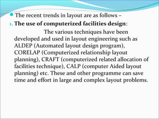 The recent trends in layout are as follows – 
1. The use of computerized facilities design: 
The various techniques have been 
developed and used in layout engineering such as 
ALDEP (Automated layout design program), 
CORELAP (Computerized relationship layout 
planning), CRAFT (computerized related allocation of 
facilities technique), CALP (computer Aided layout 
planning) etc. These and other programme can save 
time and effort in large and complex layout problems. 
 