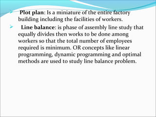  Plot plan: Is a miniature of the entire factory 
building including the facilities of workers. 
 Line balance: is phase of assembly line study that 
equally divides then works to be done among 
workers so that the total number of employees 
required is minimum. OR concepts like linear 
programming, dynamic programming and optimal 
methods are used to study line balance problem. 
 