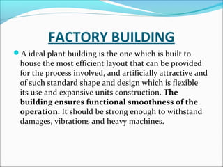 FACTORY BUILDING 
A ideal plant building is the one which is built to 
house the most efficient layout that can be provided 
for the process involved, and artificially attractive and 
of such standard shape and design which is flexible 
its use and expansive units construction. The 
building ensures functional smoothness of the 
operation. It should be strong enough to withstand 
damages, vibrations and heavy machines. 
 