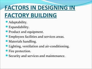 FACTORS IN DESIGNING IN 
FACTORY BUILDING 
Adaptability. 
Expandability. 
Product and equipment. 
Employees facilities and services areas. 
Materials handling. 
Lighting, ventilation and air-conditioning. 
Fire protection. 
Security and services and maintenance. 
 