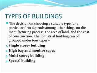 TYPES OF BUILDINGS 
The decision on choosing a suitable type for a 
particular firm depends among other things on the 
manufacturing process, the area of land, and the cost 
of construction. The industrial building can be 
grouped under four types – 
1. Single storey building 
2.High bay and monitor types 
3.Multi-storey building 
4.Special building 
 