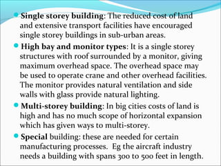 Single storey building: The reduced cost of land 
and extensive transport facilities have encouraged 
single storey buildings in sub-urban areas. 
High bay and monitor types: It is a single storey 
structures with roof surrounded by a monitor, giving 
maximum overhead space. The overhead space may 
be used to operate crane and other overhead facilities. 
The monitor provides natural ventilation and side 
walls with glass provide natural lighting. 
Multi-storey building: In big cities costs of land is 
high and has no much scope of horizontal expansion 
which has given ways to multi-storey. 
Special building: these are needed for certain 
manufacturing processes. Eg the aircraft industry 
needs a building with spans 300 to 500 feet in length. 
 