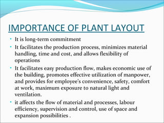 IMPORTANCE OF PLANT LAYOUT 
• It is long-term commitment 
• It facilitates the production process, minimizes material 
handling, time and cost, and allows flexibility of 
operations 
• It facilitates easy production flow, makes economic use of 
the building, promotes effective utilization of manpower, 
and provides for employee’s convenience, safety, comfort 
at work, maximum exposure to natural light and 
ventilation. 
• it affects the flow of material and processes, labour 
efficiency, supervision and control, use of space and 
expansion possibilities . 
 