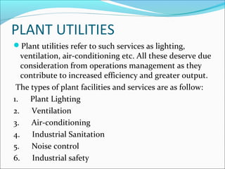 PLANT UTILITIES 
Plant utilities refer to such services as lighting, 
ventilation, air-conditioning etc. All these deserve due 
consideration from operations management as they 
contribute to increased efficiency and greater output. 
The types of plant facilities and services are as follow: 
1. Plant Lighting 
2. Ventilation 
3. Air-conditioning 
4. Industrial Sanitation 
5. Noise control 
6. Industrial safety 
 