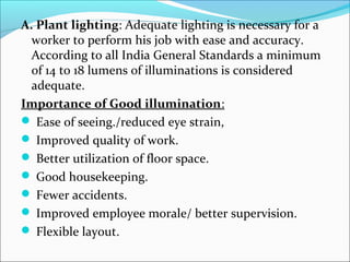 A. Plant lighting: Adequate lighting is necessary for a 
worker to perform his job with ease and accuracy. 
According to all India General Standards a minimum 
of 14 to 18 lumens of illuminations is considered 
adequate. 
Importance of Good illumination: 
 Ease of seeing./reduced eye strain, 
 Improved quality of work. 
 Better utilization of floor space. 
 Good housekeeping. 
 Fewer accidents. 
 Improved employee morale/ better supervision. 
 Flexible layout. 
 