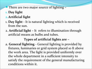 There are two major source of lighting – 
1. Day light 
2.Artificial light 
1. Day light - It is natural lighting which is received 
from the sun. 
2. Artificial light – It refers to illumination through 
artificial means as bulbs and tubes. 
Types of artificial lights are – 
a. General lighting - General lighting is provided by 
fixtures, luminaries or grid system placed 10 ft above 
the work area. The light is provided uniformly over 
the whole department in a sufficient intensity to 
satisfy the requirement of the general manufacturing 
conditions within it. 
 
