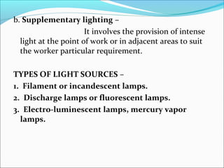 b. Supplementary lighting – 
It involves the provision of intense 
light at the point of work or in adjacent areas to suit 
the worker particular requirement. 
TYPES OF LIGHT SOURCES – 
1. Filament or incandescent lamps. 
2. Discharge lamps or fluorescent lamps. 
3. Electro-luminescent lamps, mercury vapor 
lamps. 
 
