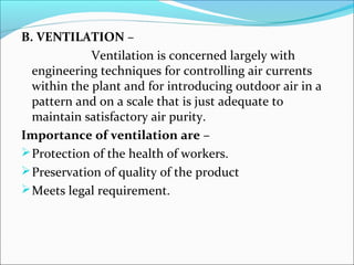 B. VENTILATION – 
Ventilation is concerned largely with 
engineering techniques for controlling air currents 
within the plant and for introducing outdoor air in a 
pattern and on a scale that is just adequate to 
maintain satisfactory air purity. 
Importance of ventilation are – 
Protection of the health of workers. 
Preservation of quality of the product 
Meets legal requirement. 
 
