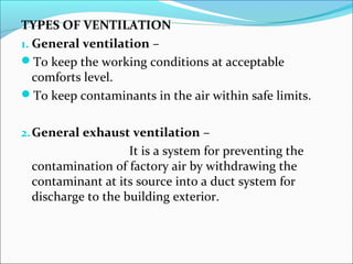 TYPES OF VENTILATION 
1. General ventilation – 
To keep the working conditions at acceptable 
comforts level. 
To keep contaminants in the air within safe limits. 
2.General exhaust ventilation – 
It is a system for preventing the 
contamination of factory air by withdrawing the 
contaminant at its source into a duct system for 
discharge to the building exterior. 
 