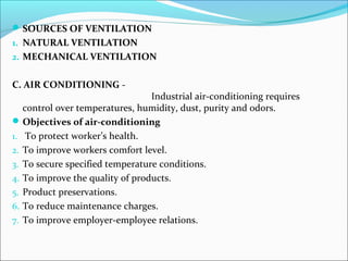 SOURCES OF VENTILATION 
1. NATURAL VENTILATION 
2. MECHANICAL VENTILATION 
C. AIR CONDITIONING - 
Industrial air-conditioning requires 
control over temperatures, humidity, dust, purity and odors. 
Objectives of air-conditioning 
1. To protect worker’s health. 
2. To improve workers comfort level. 
3. To secure specified temperature conditions. 
4. To improve the quality of products. 
5. Product preservations. 
6. To reduce maintenance charges. 
7. To improve employer-employee relations. 
 