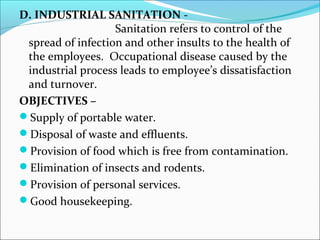 D. INDUSTRIAL SANITATION - 
Sanitation refers to control of the 
spread of infection and other insults to the health of 
the employees. Occupational disease caused by the 
industrial process leads to employee’s dissatisfaction 
and turnover. 
OBJECTIVES – 
Supply of portable water. 
Disposal of waste and effluents. 
Provision of food which is free from contamination. 
Elimination of insects and rodents. 
Provision of personal services. 
Good housekeeping. 
 