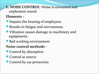 E. NOISE CONTROL -Noise is unwanted and 
unpleasant sound. 
Elements – 
Impairs the hearing of employees. 
Results in fatigue and nervousness. 
Vibration causes damage to machinery and 
equipments. 
Bad working environment 
Noise control methods – 
Control by absorption 
Control at source 
Control by ear protection 
 