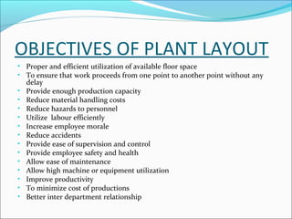 OBJECTIVES OF PLANT LAYOUT 
• Proper and efficient utilization of available floor space 
• To ensure that work proceeds from one point to another point without any 
delay 
• Provide enough production capacity 
• Reduce material handling costs 
• Reduce hazards to personnel 
• Utilize labour efficiently 
• Increase employee morale 
• Reduce accidents 
• Provide ease of supervision and control 
• Provide employee safety and health 
• Allow ease of maintenance 
• Allow high machine or equipment utilization 
• Improve productivity 
• To minimize cost of productions 
• Better inter department relationship 
 