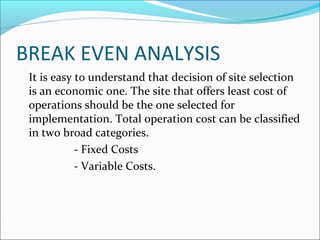 BREAK EVEN ANALYSIS 
 It is easy to understand that decision of site selection 
is an economic one. The site that offers least cost of 
operations should be the one selected for 
implementation. Total operation cost can be classified 
in two broad categories. 
- Fixed Costs 
- Variable Costs. 
 