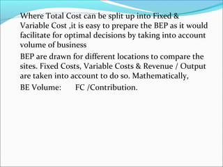 Where Total Cost can be split up into Fixed  
Variable Cost ,it is easy to prepare the BEP as it would 
facilitate for optimal decisions by taking into account 
volume of business 
 BEP are drawn for different locations to compare the 
sites. Fixed Costs, Variable Costs  Revenue / Output 
are taken into account to do so. Mathematically, 
 BE Volume: FC /Contribution. 
 